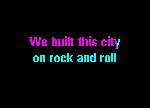 We built this city

on rock and roll