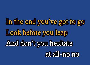 In the end you've got to go

Look before you leap

And don't you hesitate
at all-no n0