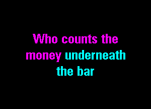 Who counts the

money underneath
the bar