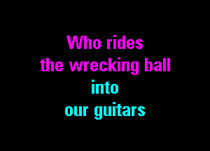 Who rides
the wrecking ball

into
our guitars