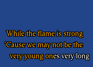 While the flame is strong
'Cause we may not be the

very youn g ones very long