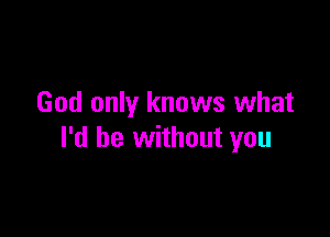 God only knows what

I'd be without you