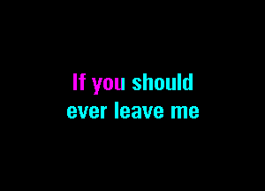 If you should

ever leave me