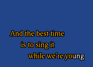 And the best time

is to sing it

while we're young