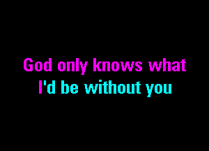 God only knows what

I'd be without you