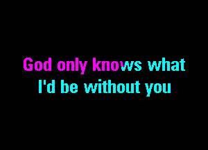 God only knows what

I'd be without you