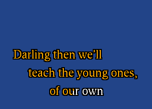Darling then we'll

teach the young ones,

of our own