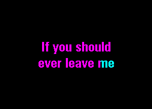 If you should

ever leave me