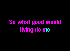 So what good would

living do me
