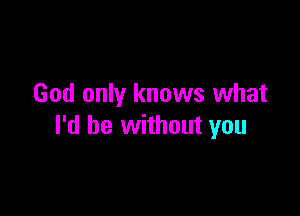 God only knows what

I'd be without you