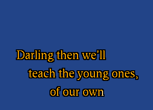 Darling then we'll

teach the young ones,

of our own