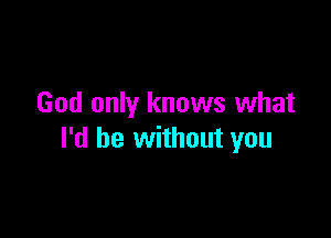 God only knows what

I'd be without you