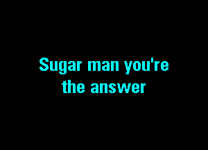 Sugar man you're

the answer