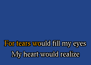 For tears would fill my eyes

My heart would realize