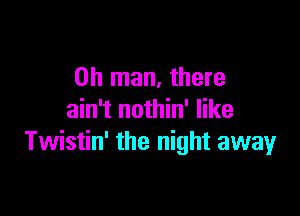 Oh man, there

ain't nothin' like
Twistin' the night away