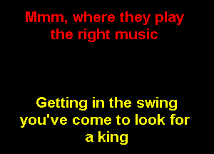 Mmm, where they play
the right music

Getting in the swing
you've come to look for
a king