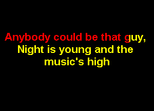 Anybody could be that guy,
Night is young and the

music's high