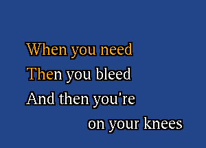 W hen you need
Then you bleed

And then you're

on your knees