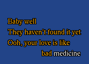 Baby well

They haven't found it yet

Ooh, your love is like
bad medicine
