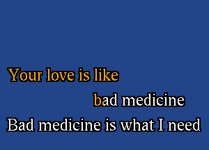 Your love is like
bad medicine

Bad medicine is what I need