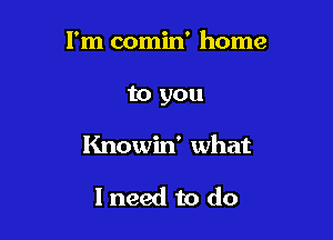 I'm comin' home
to you

Knowin' what

I need to do
