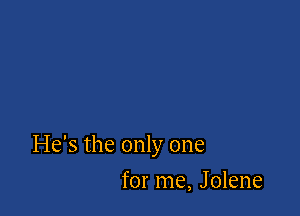 He's the only one

for me, Jolene