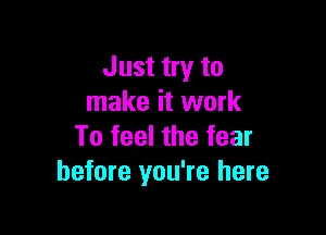 Just try to
make it work

To feel the fear
before you're here