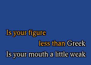 Is your figure

less than Greek
15 your mouth a little weak
