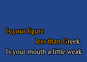 Is your figure

less than Greek
15 your mouth a little weak