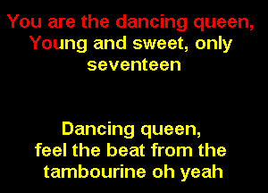 You are the dancing queen,
Young and sweet, only
seventeen

Dancing queen,
feel the beat from the
tambourine oh yeah