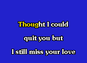 Thought I could

quit you but

I still miss your love