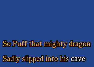So Puff that mighty dragon

Sadly slipped into his cave
