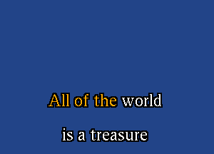 All of the world

is a treasure