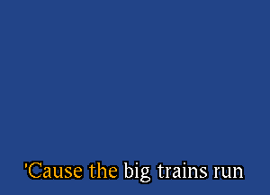 'Cause the big trains run