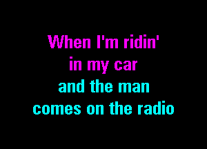 When I'm ridin'
in my car

and the man
comes on the radio