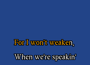 For I won't weaken,

W hen we're speakin'