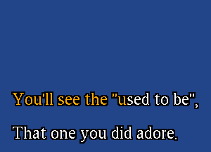 You'll see the used to be,

That one you did adore.