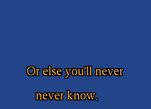 Or else you'll never

never know.