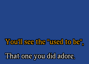 You'll see the used to be,

That one you did adore.