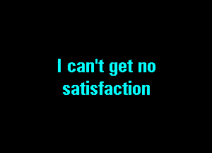 I can't get no

satisfaction