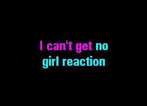 I can't get no

girl reaction