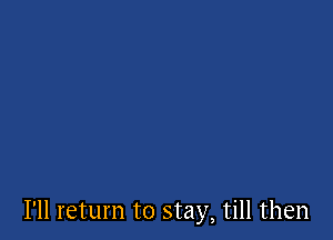 I'll return to stay, till then