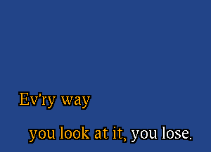 Ev'ry way

you look at it, you lose.
