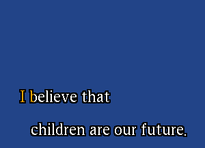 I believe that

children are our future.