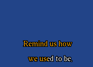 Remind us how

we used to be.