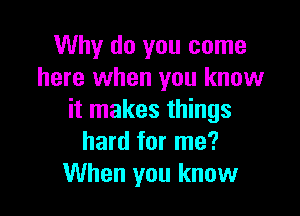 Why do you come
here when you know

it makes things
hard for me?
When you know