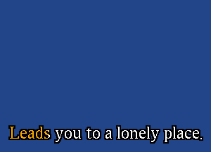 Leads you to a lonely place.