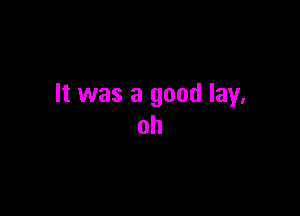 It was a good lay.

oh