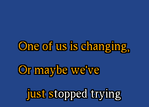 One of us is changing,

Or maybe we've

just stopped trying