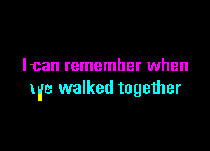 Ican remember when

life walked together